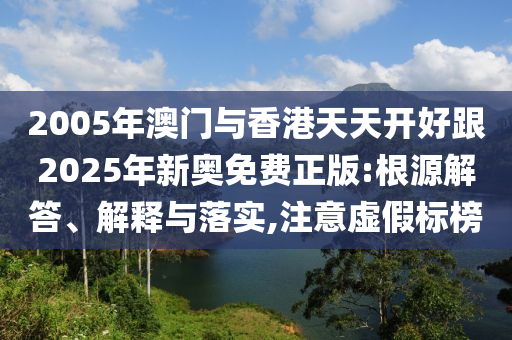 2005年澳门与香港天天开好跟2025年新奥免费正版:根源解答、解释与落实,注意虚假标榜
